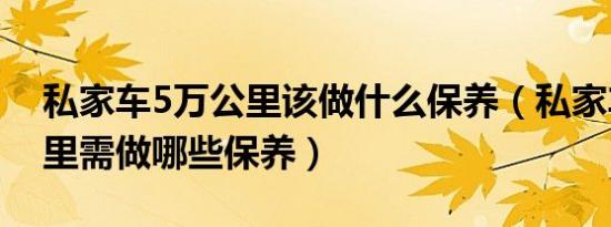 私家车5万公里该做什么保养（私家车5万公里需做哪些保养）