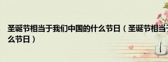 圣诞节相当于我们中国的什么节日（圣诞节相当于中国的什么节日）