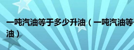 一吨汽油等于多少升油（一吨汽油等于多少升油）
