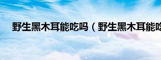 野生黑木耳能吃吗（野生黑木耳能吃吗）