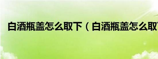 白酒瓶盖怎么取下（白酒瓶盖怎么取下来）