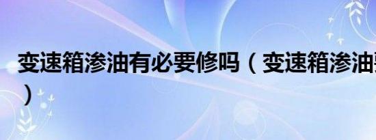 变速箱渗油有必要修吗（变速箱渗油要不要修）