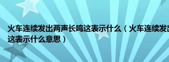 火车连续发出两声长鸣这表示什么（火车连续发出两声长鸣这表示什么意思）