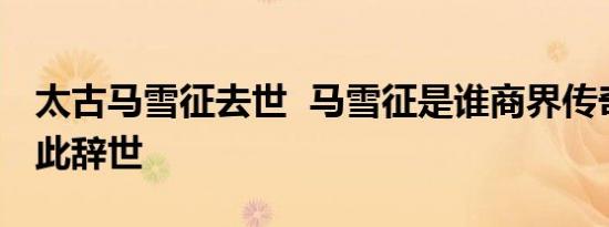 太古马雪征去世 马雪征是谁商界传奇女人就此辞世