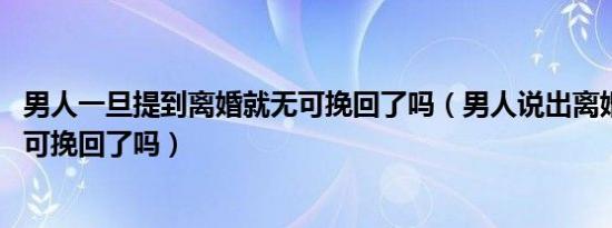 男人一旦提到离婚就无可挽回了吗（男人说出离婚 就真的无可挽回了吗）