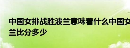 中国女排战胜波兰意味着什么中国女排VS波兰比分多少