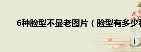 6种脸型不显老图片（脸型有多少种）