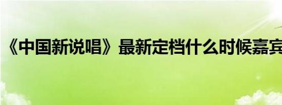 《中国新说唱》最新定档什么时候嘉宾都有谁