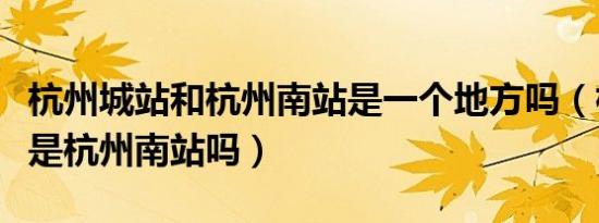 杭州城站和杭州南站是一个地方吗（杭州城站是杭州南站吗）