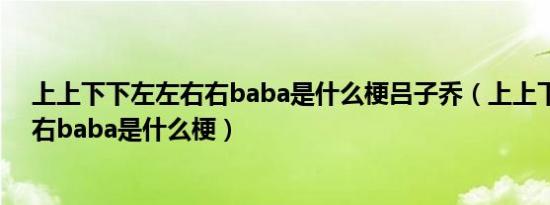 上上下下左左右右baba是什么梗吕子乔（上上下下左左右右baba是什么梗）