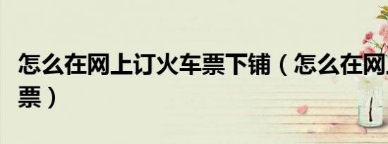 怎么在网上订火车票下铺（怎么在网上订火车票）