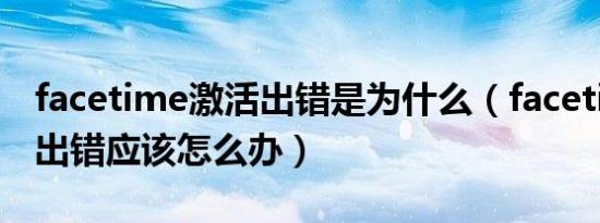 facetime激活出错是为什么（facetime激活出错应该怎么办）
