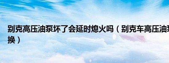 别克高压油泵坏了会延时熄火吗（别克车高压油泵多久需要换）