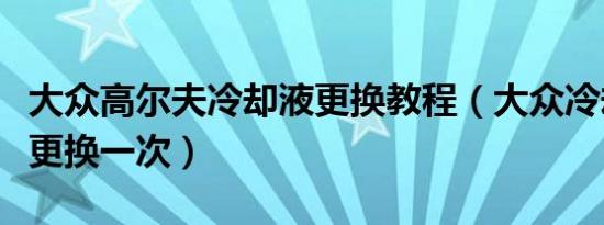 大众高尔夫冷却液更换教程（大众冷却液多久更换一次）