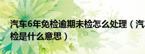 汽车6年免检逾期未检怎么处理（汽车6年免检是什么意思）