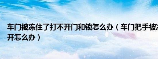 车门被冻住了打不开门和锁怎么办（车门把手被冻住了打不开怎么办）