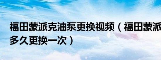 福田蒙派克油泵更换视频（福田蒙派克e油泵多久更换一次）