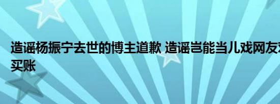 造谣杨振宁去世的博主道歉 造谣岂能当儿戏网友对其道歉不买账