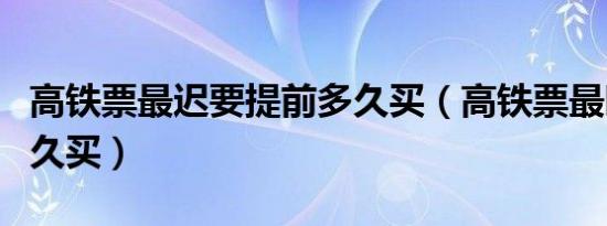 高铁票最迟要提前多久买（高铁票最晚提前多久买）