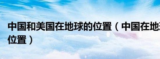 中国和美国在地球的位置（中国在地球的什么位置）