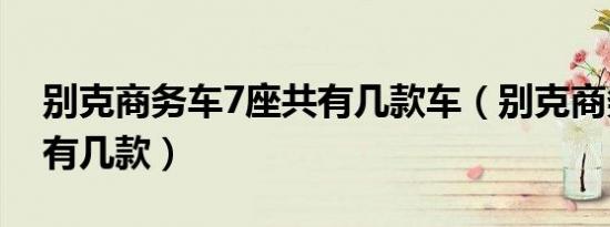 别克商务车7座共有几款车（别克商务车7座有几款）