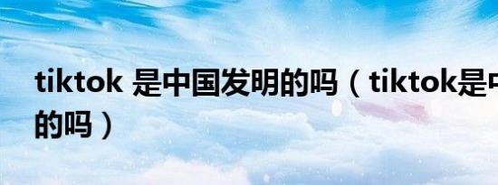 tiktok 是中国发明的吗（tiktok是中国发明的吗）