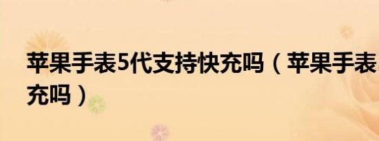 苹果手表5代支持快充吗（苹果手表5支持快充吗）