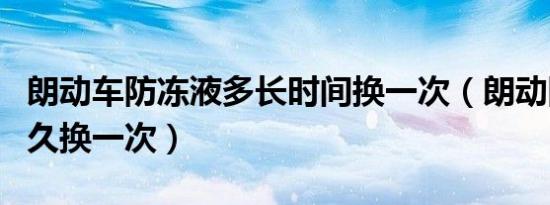 朗动车防冻液多长时间换一次（朗动防冻液多久换一次）