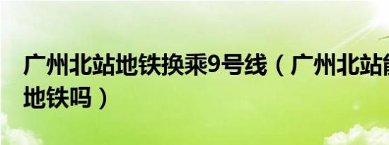 广州北站地铁换乘9号线（广州北站能直接下地铁吗）