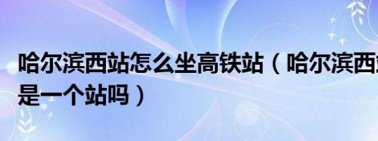 哈尔滨西站怎么坐高铁站（哈尔滨西站和高铁是一个站吗）