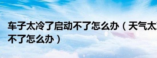 车子太冷了启动不了怎么办（天气太冷车启动不了怎么办）