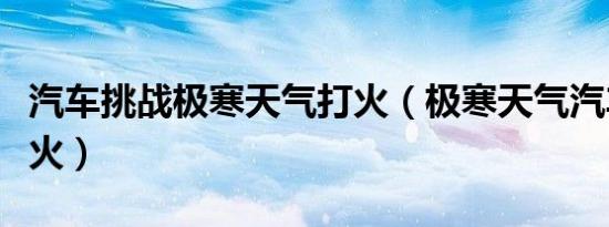 汽车挑战极寒天气打火（极寒天气汽车如何打火）