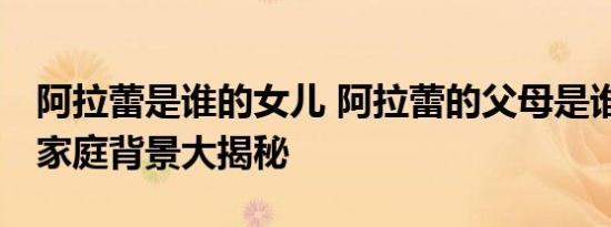 阿拉蕾是谁的女儿 阿拉蕾的父母是谁 阿拉蕾家庭背景大揭秘