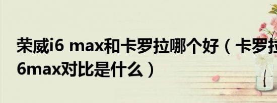 荣威i6 max和卡罗拉哪个好（卡罗拉和荣威i6max对比是什么）