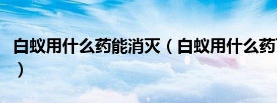 白蚁用什么药能消灭（白蚁用什么药可以杀死）