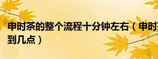 申时茶的整个流程十分钟左右（申时茶是几点到几点）