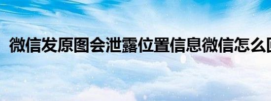 微信发原图会泄露位置信息微信怎么回应的