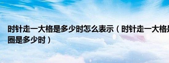 时针走一大格是多少时怎么表示（时针走一大格是多少走一圈是多少时）