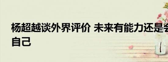杨超越谈外界评价 未来有能力还是会选择做自己