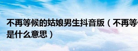 不再等候的姑娘男生抖音版（不再等候的姑娘是什么意思）