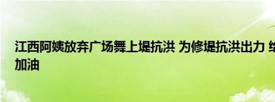 江西阿姨放弃广场舞上堤抗洪 为修堤抗洪出力 给她们点赞加油