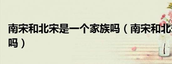 南宋和北宋是一个家族吗（南宋和北宋是一家吗）