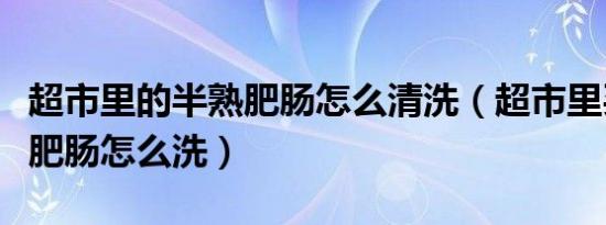 超市里的半熟肥肠怎么清洗（超市里买的半熟肥肠怎么洗）