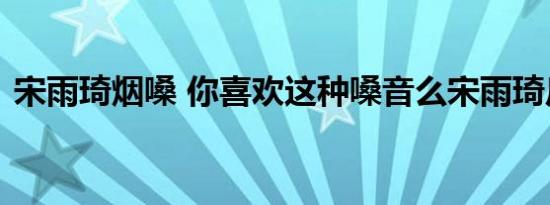 宋雨琦烟嗓 你喜欢这种嗓音么宋雨琦反差萌