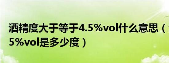 酒精度大于等于4.5%vol什么意思（酒精度4 5%vol是多少度）