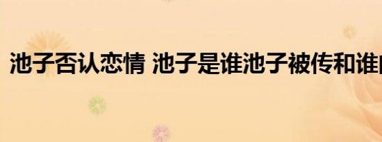 池子否认恋情 池子是谁池子被传和谁的恋情