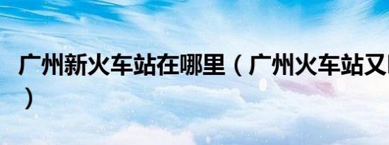 广州新火车站在哪里（广州火车站又叫什么站）