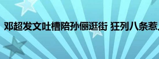 邓超发文吐槽陪孙俪逛街 狂列八条惹人爆笑