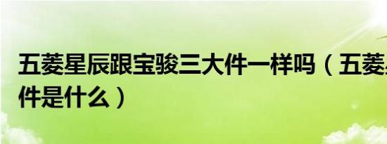 五菱星辰跟宝骏三大件一样吗（五菱星辰三大件是什么）
