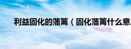 利益固化的藩篱（固化藩篱什么意思）